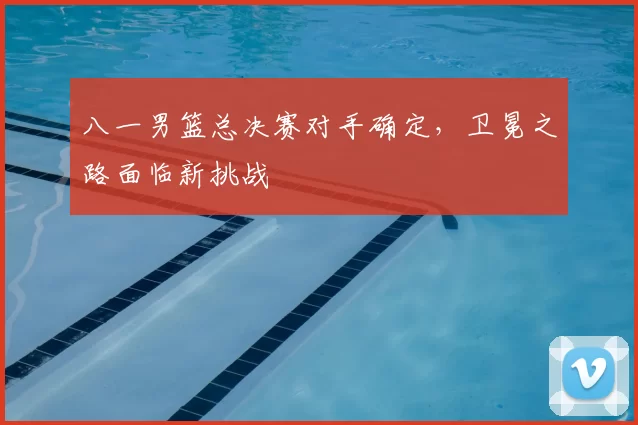 八一男篮总决赛对手确定，卫冕之路面临新挑战