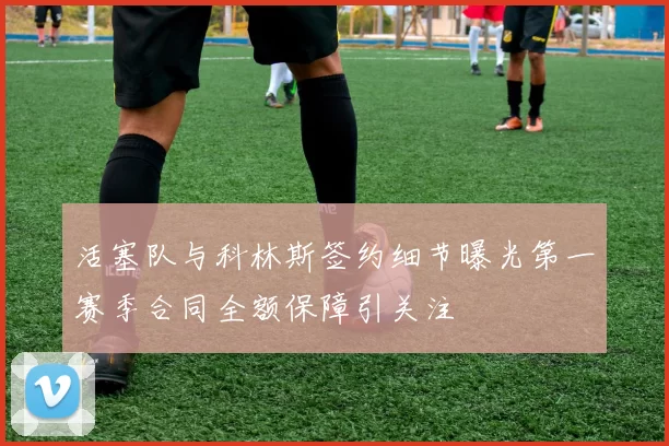活塞队与科林斯签约细节曝光第一赛季合同全额保障引关注