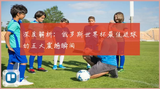 深度解析：俄罗斯世界杯最佳进球的五大震撼瞬间