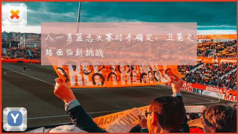八一男篮总决赛对手确定,卫冕之路面临新挑战