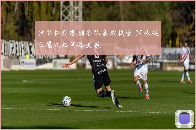 世界杯新赛制各队备战提速 阿根廷卫冕之路再添变数