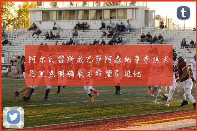 阿尔瓦雷斯成巴萨阿森纳争夺焦点恩里克明确表示希望引进他