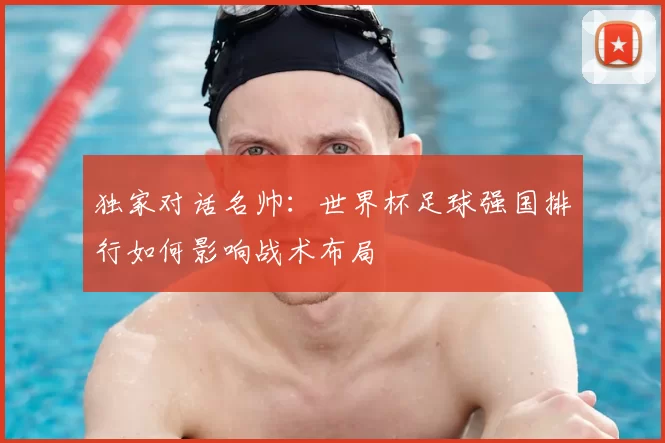 独家对话名帅：世界杯足球强国排行如何影响战术布局