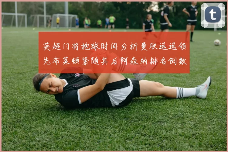英超门将抱球时间分析曼联遥遥领先布莱顿紧随其后阿森纳排名倒数第三