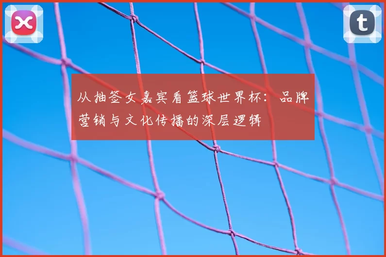 从抽签女嘉宾看篮球世界杯：品牌营销与文化传播的深层逻辑