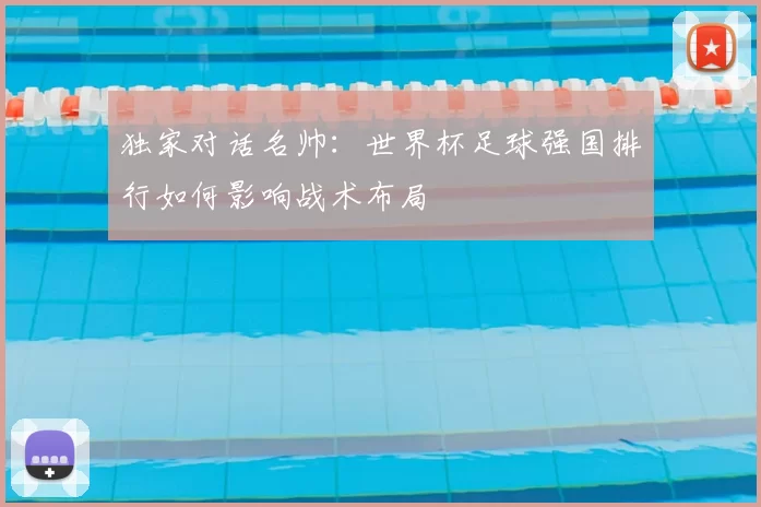 独家对话名帅：世界杯足球强国排行如何影响战术布局