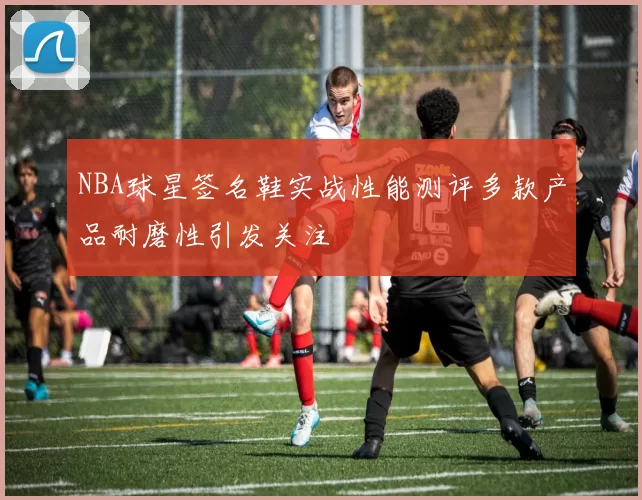NBA球星签名鞋实战性能测评多款产品耐磨性引发关注
