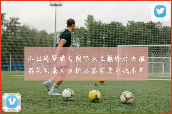 加拉塔萨雷与国际米兰巅峰对决谁能笑到最后分析比赛前景与战术布局
