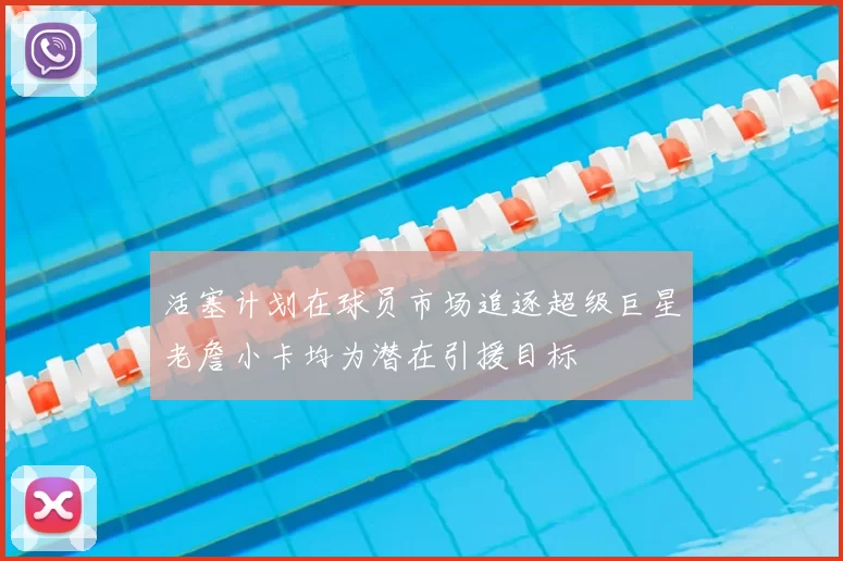活塞计划在球员市场追逐超级巨星老詹小卡均为潜在引援目标