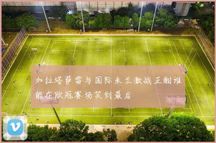 加拉塔萨雷与国际米兰激战正酣谁能在欧冠赛场笑到最后