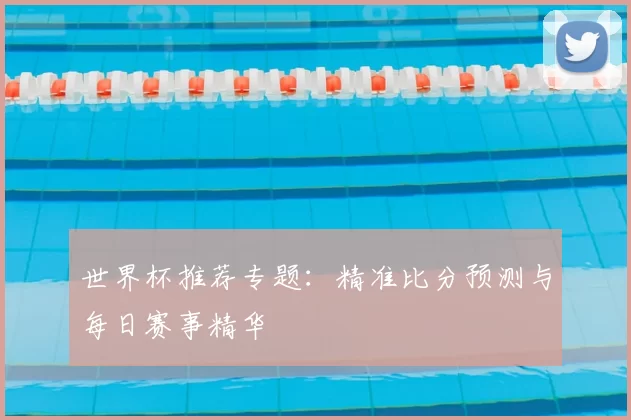 世界杯推荐专题：精准比分预测与每日赛事精华