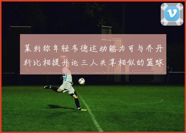 莱利称年轻韦德运动能力可与乔丹科比相提并论三人共享相似的篮球DNA