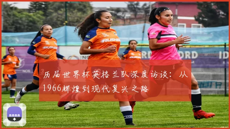 历届世界杯英格兰队深度访谈:从1966辉煌到现代复兴之路