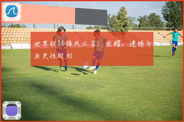 世界杯16强风云录:荣耀、遗憾与历史性时刻