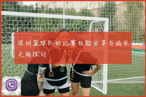 深圳篮球队的比赛经验分享与成长之路探讨