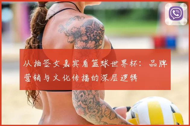 从抽签女嘉宾看篮球世界杯：品牌营销与文化传播的深层逻辑