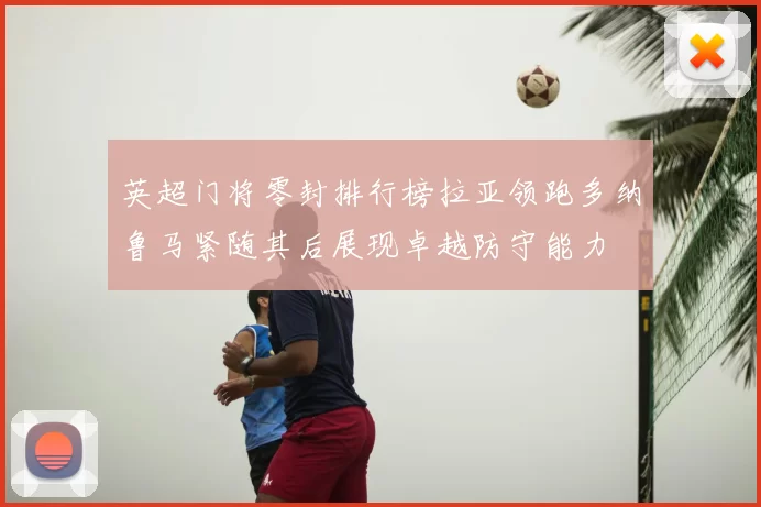 英超门将零封排行榜拉亚领跑多纳鲁马紧随其后展现卓越防守能力