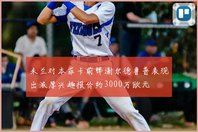 米兰对本菲卡前锋谢尔德鲁普表现出浓厚兴趣报价约3000万欧元