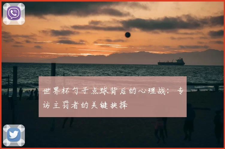 世界杯勺子点球背后的心理战：专访主罚者的关键抉择