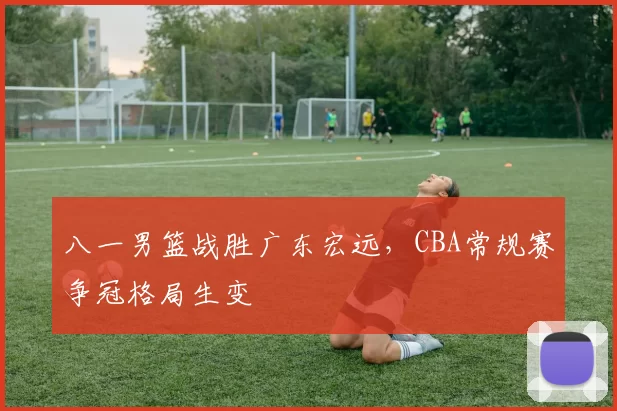 八一男篮战胜广东宏远，CBA常规赛争冠格局生变