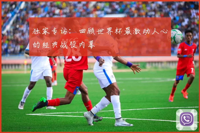 独家专访:回顾世界杯最激动人心的经典战役内幕