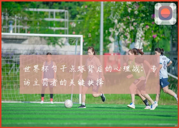 世界杯勺子点球背后的心理战：专访主罚者的关键抉择