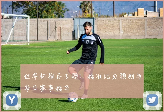 世界杯推荐专题：精准比分预测与每日赛事精华