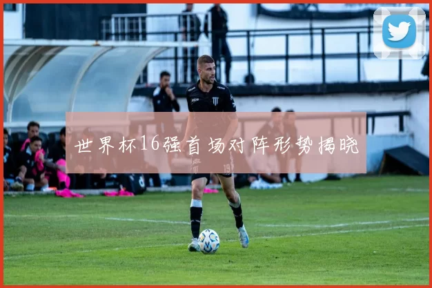 世界杯16强首场对阵形势揭晓