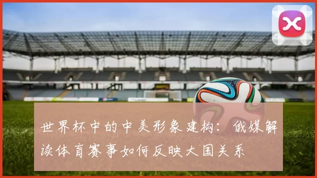 世界杯中的中美形象建构：俄媒解读体育赛事如何反映大国关系