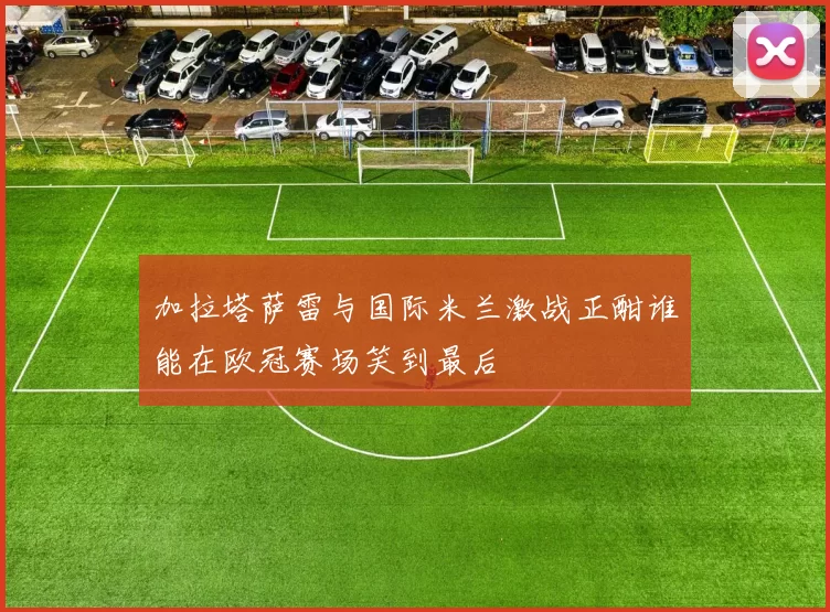 加拉塔萨雷与国际米兰激战正酣谁能在欧冠赛场笑到最后