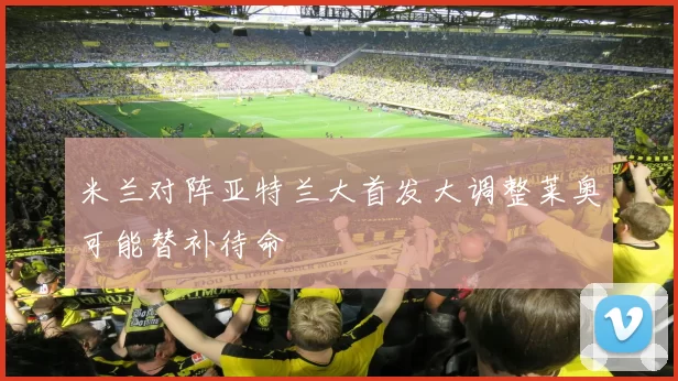 米兰对阵亚特兰大首发大调整莱奥可能替补待命