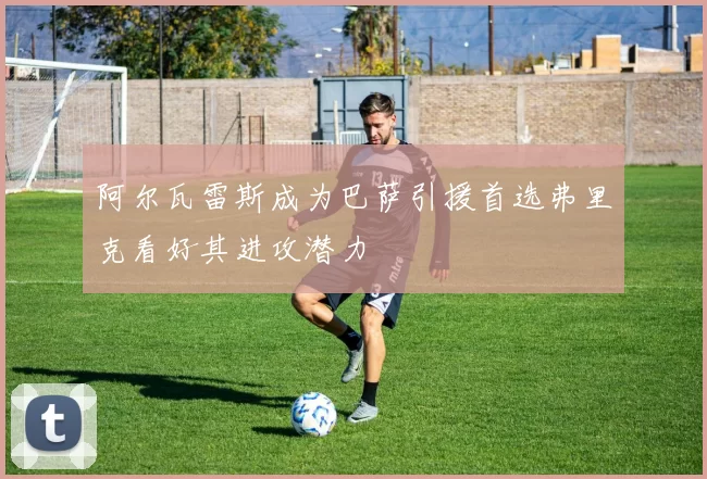 阿尔瓦雷斯成为巴萨引援首选弗里克看好其进攻潜力