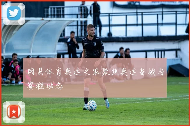 网易体育奥运之家聚焦奥运备战与赛程动态