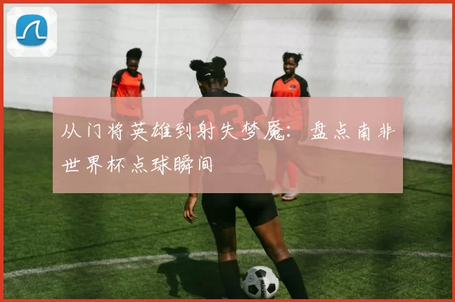 从门将英雄到射失梦魇：盘点南非世界杯点球瞬间