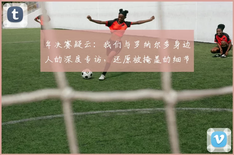年决赛疑云：我们与罗纳尔多身边人的深度专访，还原被掩盖的细节
