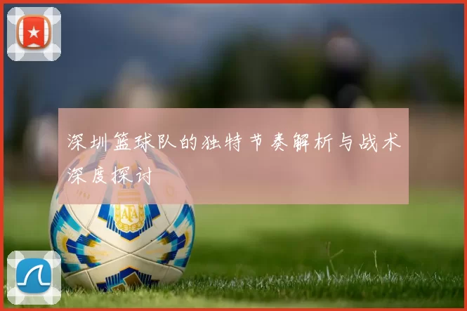 深圳篮球队的独特节奏解析与战术深度探讨