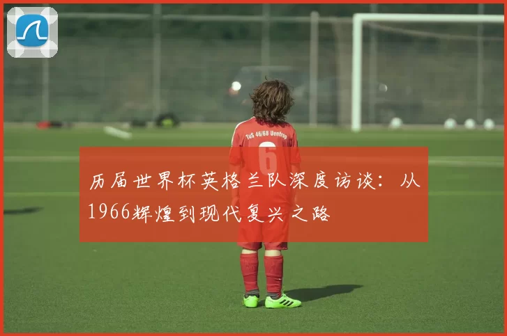 历届世界杯英格兰队深度访谈：从1966辉煌到现代复兴之路