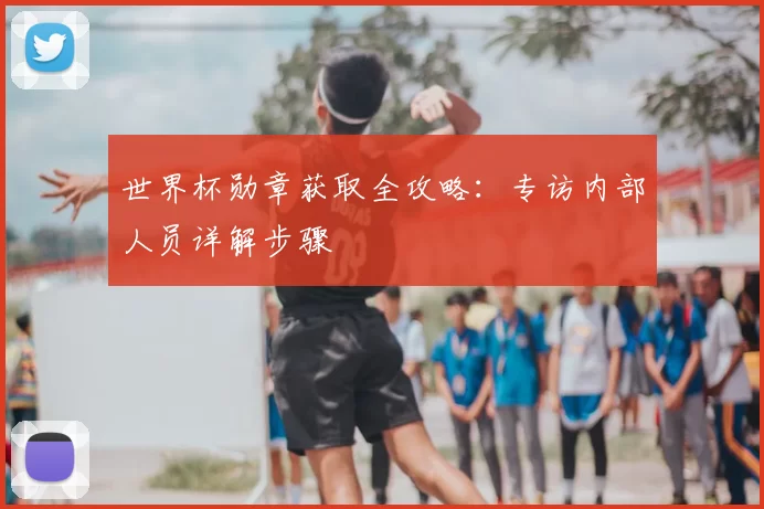 世界杯勋章获取全攻略：专访内部人员详解步骤