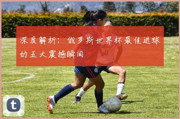 深度解析：俄罗斯世界杯最佳进球的五大震撼瞬间