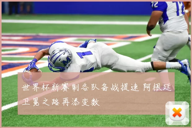 世界杯新赛制各队备战提速 阿根廷卫冕之路再添变数