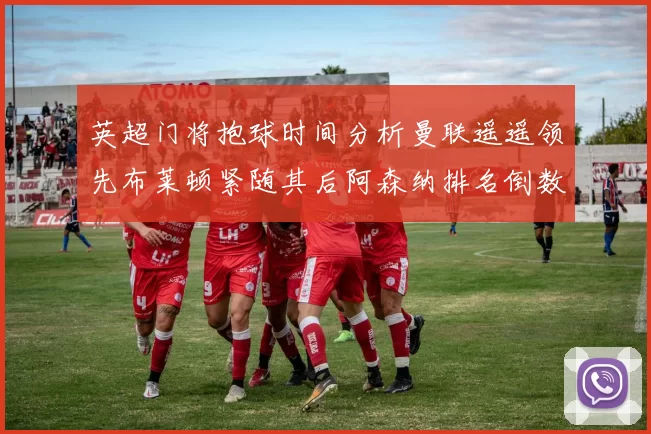 英超门将抱球时间分析曼联遥遥领先布莱顿紧随其后阿森纳排名倒数第三