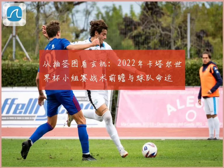 从抽签图看玄机：2022年卡塔尔世界杯小组赛战术前瞻与球队命运