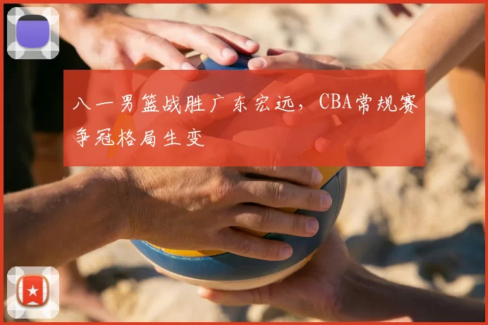 八一男篮战胜广东宏远，CBA常规赛争冠格局生变